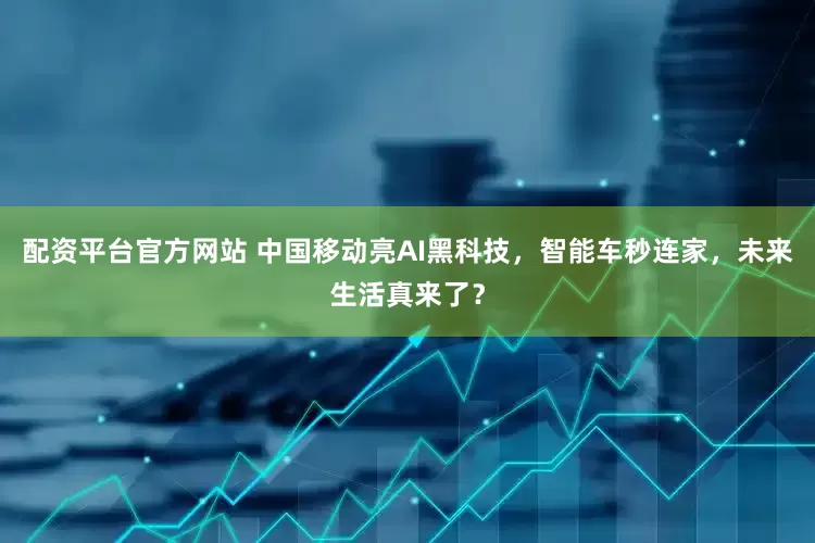 配资平台官方网站 中国移动亮AI黑科技，智能车秒连家，未来生活真来了？