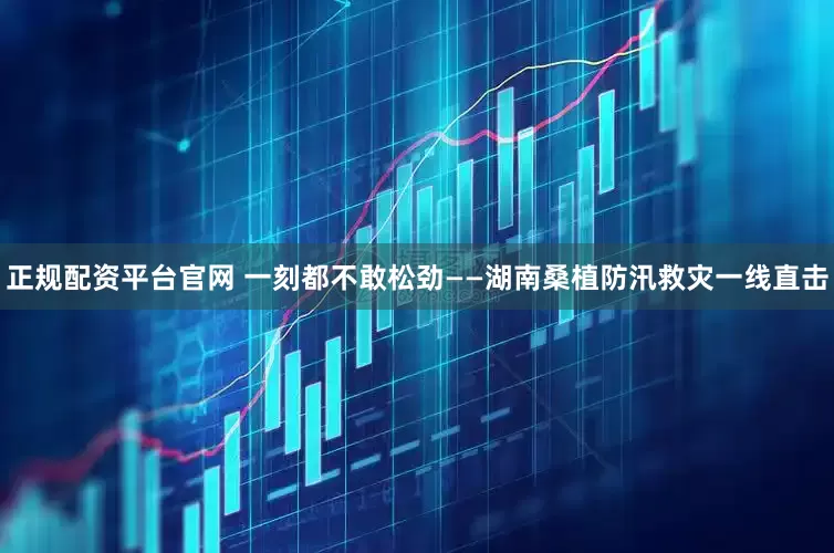 正规配资平台官网 一刻都不敢松劲——湖南桑植防汛救灾一线直击