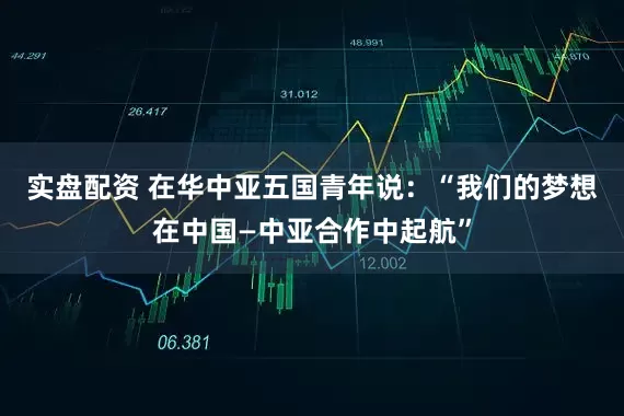 实盘配资 在华中亚五国青年说：“我们的梦想在中国—中亚合作中起航”