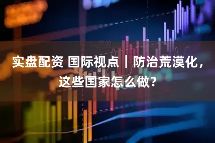 实盘配资 国际视点｜防治荒漠化，这些国家怎么做？