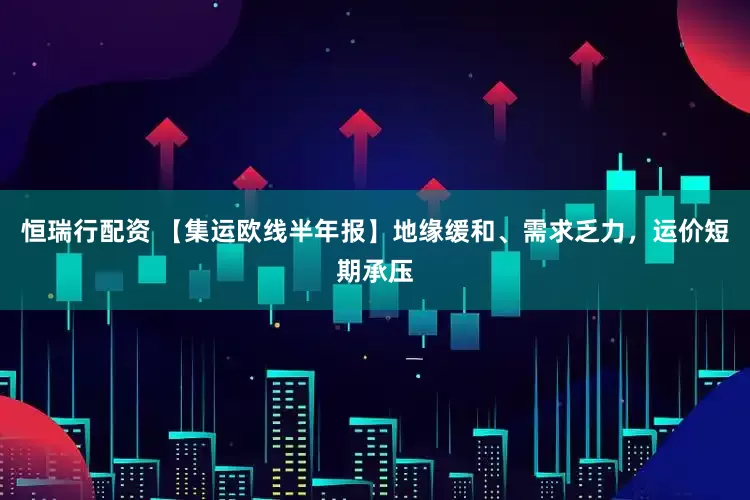恒瑞行配资 【集运欧线半年报】地缘缓和、需求乏力，运价短期承压