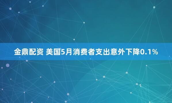 金鼎配资 美国5月消费者支出意外下降0.1%
