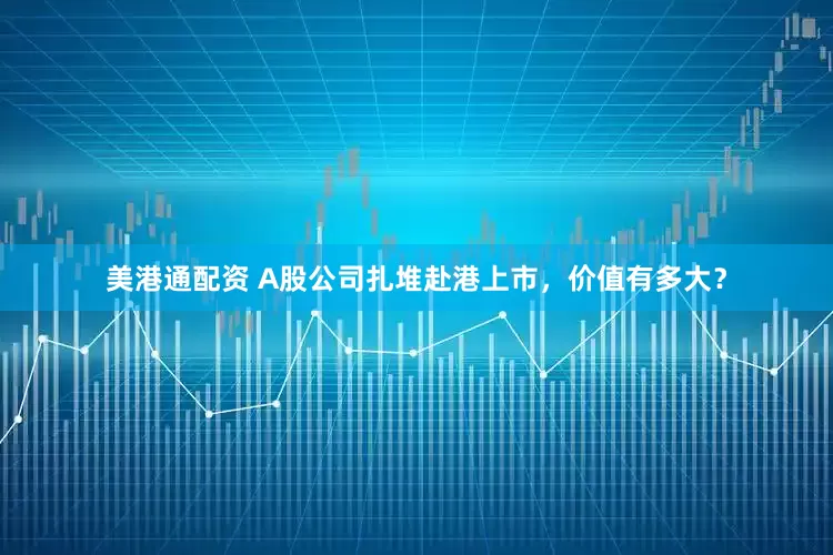 美港通配资 A股公司扎堆赴港上市，价值有多大？
