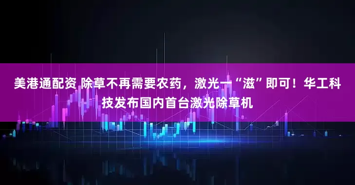 美港通配资 除草不再需要农药，激光一“滋”即可！华工科技发布国内首台激光除草机