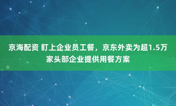 京海配资 盯上企业员工餐，京东外卖为超1.5万家头部企业提供用餐方案