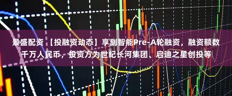 景盛配资 【投融资动态】享刻智能Pre-A轮融资，融资额数千万人民币，投资方为世纪长河集团、启迪之星创投等