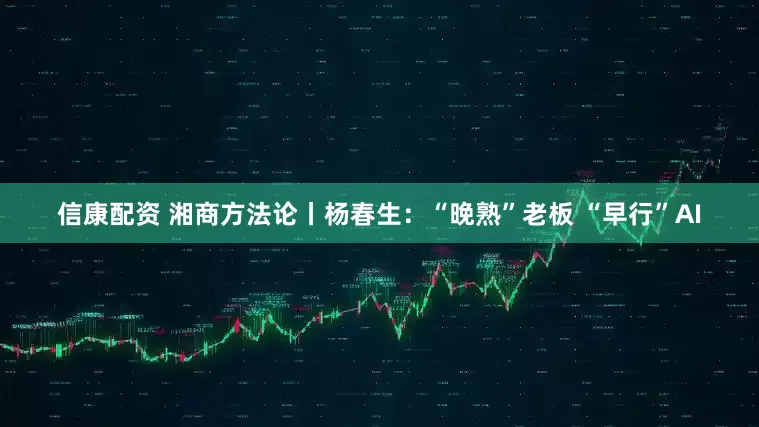 信康配资 湘商方法论丨杨春生：“晚熟”老板 “早行”AI
