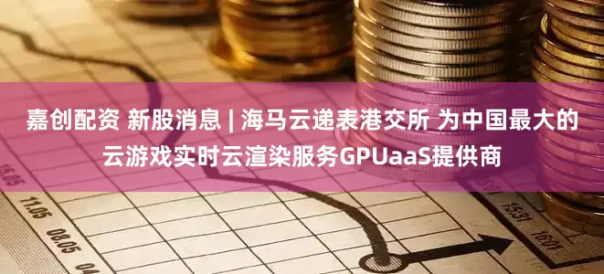 嘉创配资 新股消息 | 海马云递表港交所 为中国最大的云游戏实时云渲染服务GPUaaS提供商