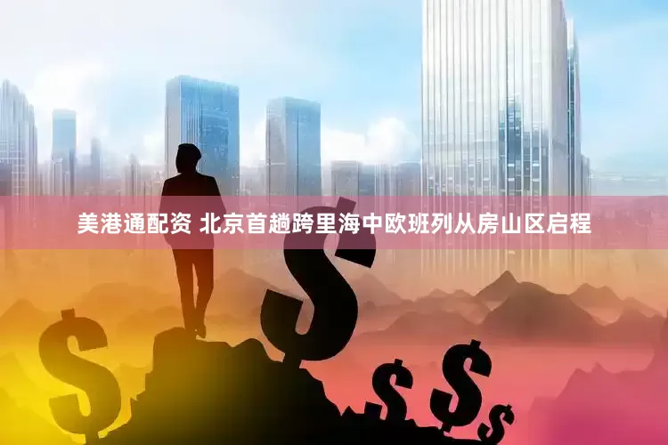 美港通配资 北京首趟跨里海中欧班列从房山区启程