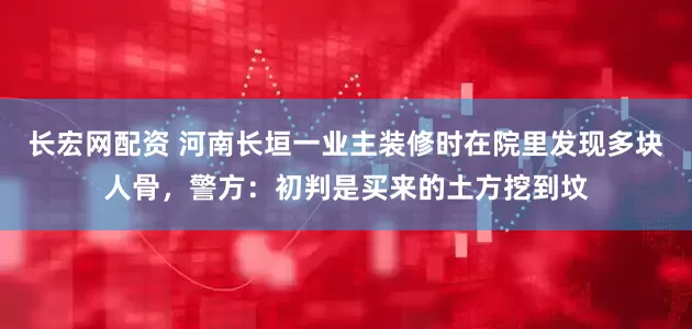 长宏网配资 河南长垣一业主装修时在院里发现多块人骨，警方：初判是买来的土方挖到坟