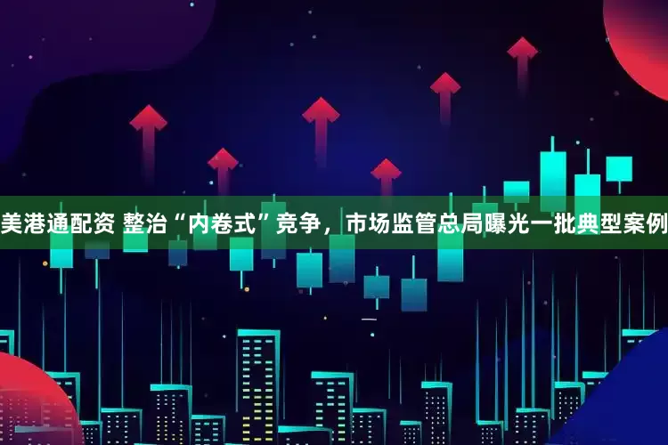 美港通配资 整治“内卷式”竞争，市场监管总局曝光一批典型案例