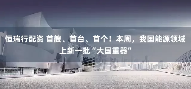 恒瑞行配资 首艘、首台、首个！本周，我国能源领域上新一批“大国重器”