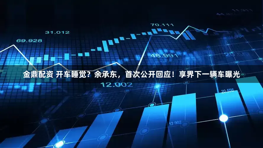 金鼎配资 开车睡觉？余承东，首次公开回应！享界下一辆车曝光