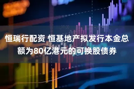 恒瑞行配资 恒基地产拟发行本金总额为80亿港元的可换股债券