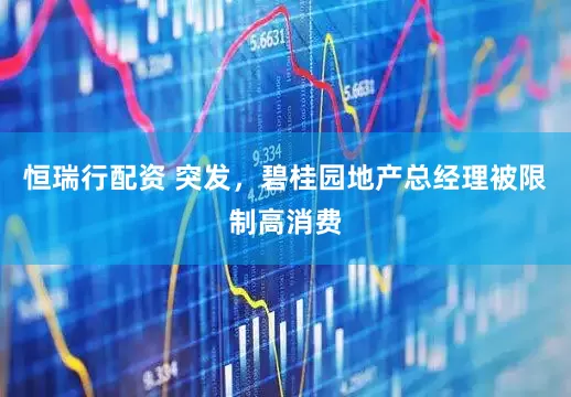 恒瑞行配资 突发，碧桂园地产总经理被限制高消费