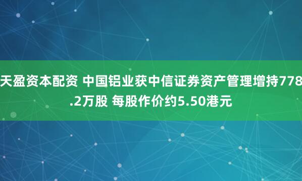 天盈资本配资 中国铝业获中信证券资产管理增持778.2万股 每股作价约5.50港元