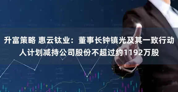 升富策略 惠云钛业：董事长钟镇光及其一致行动人计划减持公司股份不超过约1192万股