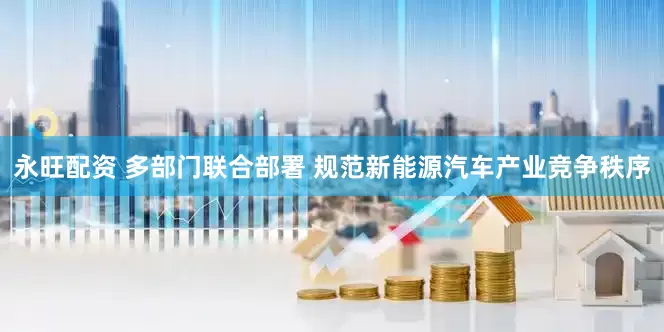 永旺配资 多部门联合部署 规范新能源汽车产业竞争秩序