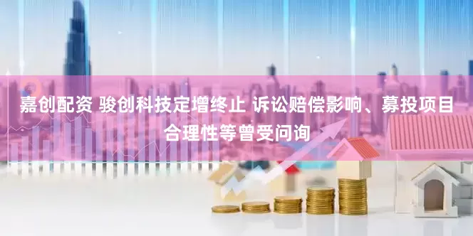 嘉创配资 骏创科技定增终止 诉讼赔偿影响、募投项目合理性等曾受问询