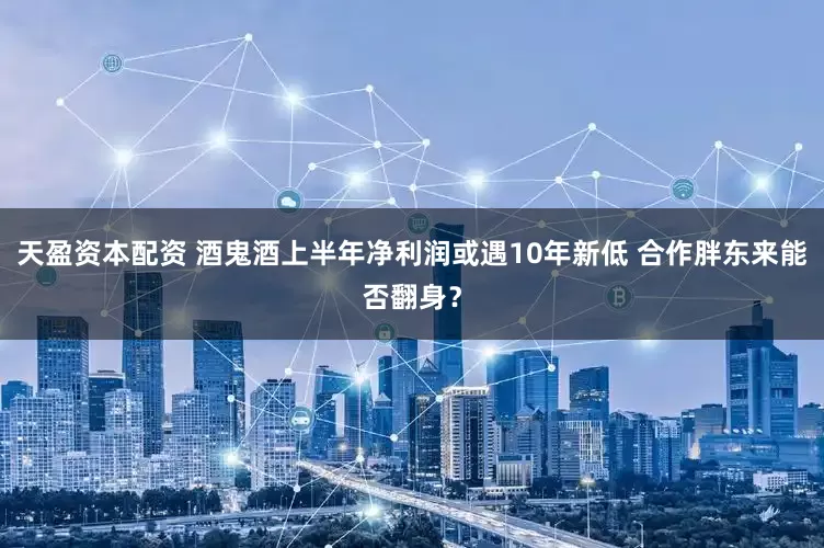 天盈资本配资 酒鬼酒上半年净利润或遇10年新低 合作胖东来能否翻身？