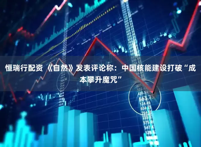 恒瑞行配资 《自然》发表评论称：中国核能建设打破“成本攀升魔咒”