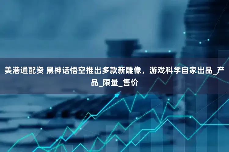 美港通配资 黑神话悟空推出多款新雕像，游戏科学自家出品_产品_限量_售价