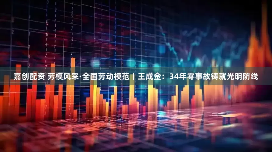 嘉创配资 劳模风采·全国劳动模范丨王成金：34年零事故铸就光明防线