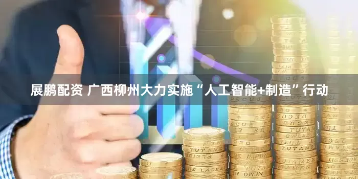 展鹏配资 广西柳州大力实施“人工智能+制造”行动