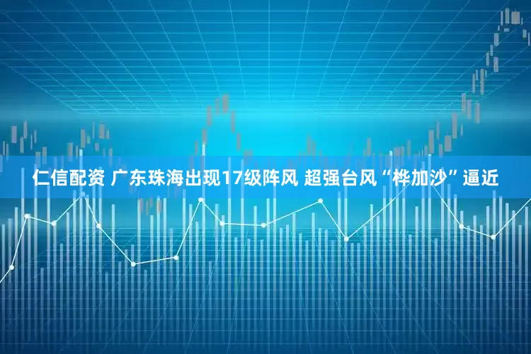 仁信配资 广东珠海出现17级阵风 超强台风“桦加沙”逼近