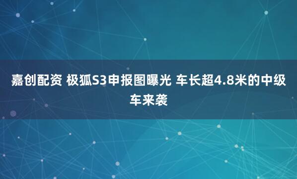 嘉创配资 极狐S3申报图曝光 车长超4.8米的中级车来袭