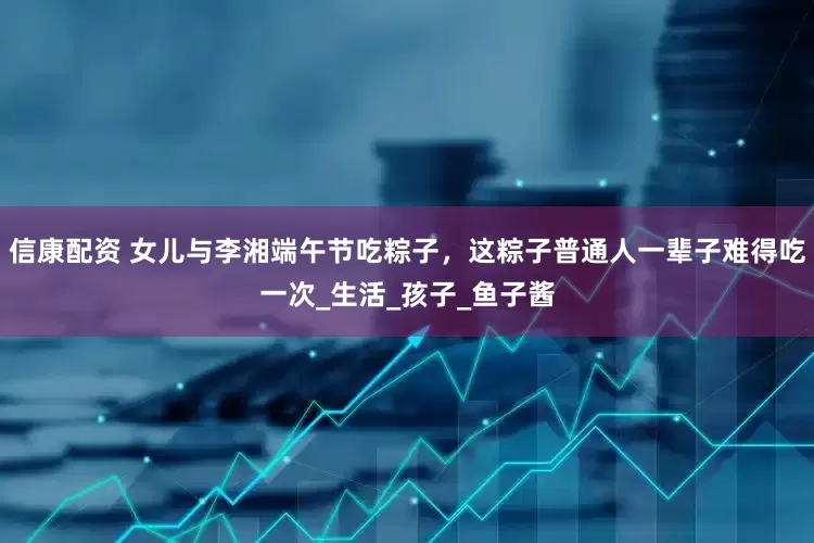 信康配资 女儿与李湘端午节吃粽子,这粽子普通人一辈子难得吃一次_生活_孩子_鱼子酱