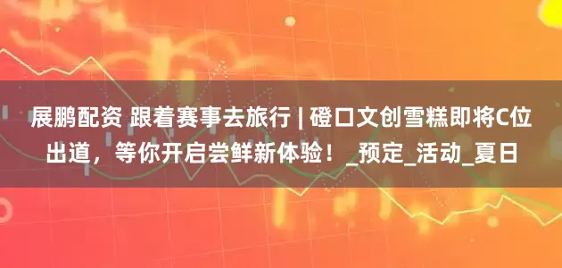 展鹏配资 跟着赛事去旅行 | 磴口文创雪糕即将C位出道,等你开启尝鲜新体验!_预定_活动_夏日