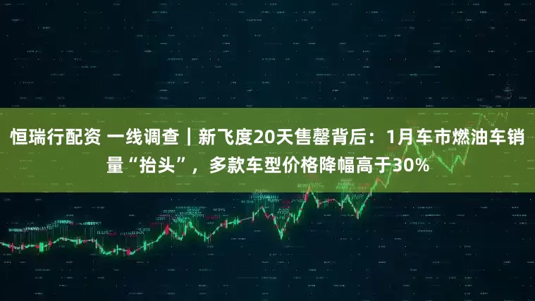 恒瑞行配资 一线调查｜新飞度20天售罄背后：1月车市燃油车销量“抬头”，多款车型价格降幅高于30%